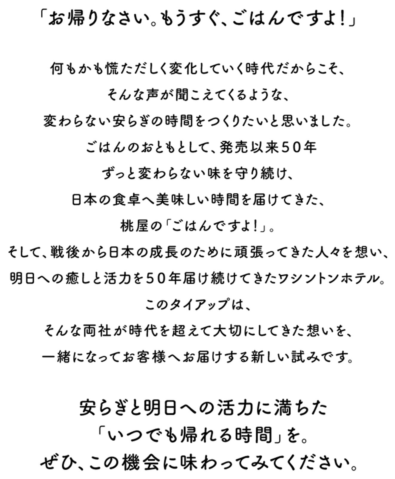 「歡迎回家。馬上就要吃飯囉！」　正因為身處萬物瞬息萬變的時代，我們才更想創造出彷彿能聽見這般溫馨呼喚、永恆不變的安穩時光。作為飯菜的絕佳搭配，桃屋的「ごはんだよ！」自上市以來五十年間始終恪守不變的風味，持續為日本餐桌帶來美味的時光。此外，懷著對戰後為日本發展而努力奮鬥的人們的感念，五十年来持續為人們帶來療癒與面向明天的活力——Washington Hotel。此次合作，正是兩家公司攜手將跨越時代、始終珍視的心意，共同傳遞給顧客的一項嶄新嘗試。　充滿安寧與面向明天活力的「隨時都能回歸的時光」。請務必趁此機會親身體驗一番。